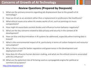 Concerns of Growth of AI Technology
Review Questions (Prepared by Deepseek)
75
1. What are the primary concerns regarding job displacement due to the growth of AI
technology?
2. How can AI act as an assistant rather than a replacement in professions like healthcare?
3. What ethical issues arise when AI creates works of art, such as paintings or music
compositions?
4. How might AI exacerbate societal divides and influence human behavior negatively?
5. What are the key concerns related to data privacy and security in the context of AI
development?
6. How can bias and discrimination in AI systems be addressed, especially when training data is
biased?
7. What is the environmental impact of AI, particularly in terms of carbon footprint and resource
consumption?
8. Why is there a need for better regulation and governance in the development and
deployment of AI?
9. How does AI influence human decision-making, and what are the ethical concerns associated
with this influence?
10. What are the potential risks of AI being used as a propaganda engine for political or
commercial purposes?
https://chat.deepseek.com/
 