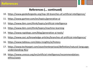References
References (… continued)
77
10. https://www.geeksforgeeks.org/top-10-branches-of-artificial-intelligence/
11. https://www.gartner.com/en/topics/generative-ai
12. https://www.ibm.com/think/topics/artificial-intelligence
13. https://www.ibm.com/think/topics/machine-learning
14. https://www.rapidops.com/blog/generative-ai-tools/
15. https://www.soci.ai/knowledge-articles/branches-of-artificial-intelligence/
16. https://www.tableau.com/data-insights/ai/history
17. https://www.techtarget.com/searchenterpriseai/definition/natural-language-
understanding-NLU
18. https://www.unesco.org/en/artificial-intelligence/recommendation-
ethics/cases
 