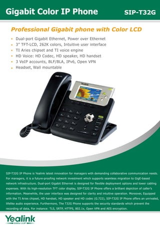 Gigabit Color IP Phone                                                                    SIP-T32G

   Professional Gigabit phone with Color LCD
       Dual-port Gigabit Ethernet, Power over Ethernet
       3” TFT-LCD, 262K colors, Intuitive user interface
       TI Aries chipset and TI voice engine
       HD Voice: HD Codec, HD speaker, HD handset
       3 VoIP accounts, BLF/BLA, IPv6, Open VPN
       Headset, Wall mountable




SIP-T32G IP Phone is Yealink latest innovation for managers with demanding collaborative communication needs.
For managers, it is a future-proofing network investment which supports seamless migration to GigE-based
network infrastructure. Dual-port Gigabit Ethernet is designed for flexible deployment options and lower cabling
expenses. With its high-resolution TFT color display, SIP-T32G IP Phone offers a brilliant depiction of caller’s
information. Meanwhile, the user interface was designed for clarity and intuitive operation. Moreover, Equipped
with the TI Aries chipset, HD handset, HD speaker and HD codec (G.722), SIP-T32G IP Phone offers an unrivaled,
lifelike audio experience. Furthermore, The T32G Phone supports the security standards which prevent the
recording of data, For instance: TLS, SRTP, HTTPS, 802.1x, Open VPN and AES encryption.
 