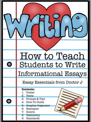 How to Teach 
Students to Write
Informational Essays

Essay Essentials from Doctor J
Contents:
1.  Poster
2.  Texts
3.  Prompt & Tips
4.  How-To Guide
5.  Graphic Organizer
6.  Exemplar
7.  Rubric
8.  Stationery
9.  Standards
 