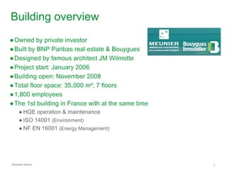 Building overview
● Owned by private investor
● Built by BNP Paribas real estate & Bouygues
● Designed by famous architect JM Wilmotte
● Project start: January 2006
● Building open: November 2008
● Total floor space: 35,000 m²; 7 floors
● 1,800 employees
● The 1st building in France with at the same time
      ● HQE operation & maintenance
      ● ISO 14001 (Environment)
      ● NF EN 16001 (Energy Management)




Schneider Electric                                   3
 