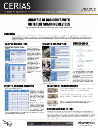 ANALYSIS OF BAR CODES WITH
DIFFERENT SCANNING DEVICES
Ivan Fung, Nick Formoso, Erika Jinbo, David McNutt, Kevin O’Connor, Stephen Elliott
The purpose of this project was to do a comparative analysis of various bar codes on soil bag samples using different scanning methods (more specifically iPhone 5 vs.
Android smartphones). This project is also referencing a previous analysis/assessment of the Sure-Tech Laboratories’ soil bags using a regular bar code scanner. Using
the samples from the Sure-Tech Laboratories Company, we compared the effectiveness of readability of the bar codes and the data from the regular bar code scanner vs.
smartphone technologies.
SAMPLE DESCRIPTION
OVERVIEW
METHODOLOGY
RESULTS AND DATA ANALYSIS EXAMPLES OF FAILED SAMPLES
Factors Levels Remarks
Symbology
QR Code
PDF417
Data Matrix
X-Dimension
14.2 mil (QR Code & Data
Matrix)
7.5 mil (PDF417)
Error
Correction
Level
Low
Medium
High
QR Code (L, M, H)
PDF417 (4,5,6)
Data Matrix (N/A)
Label
Location
Front
Side
Label Number Symbology Error Correction Location
1 QR Code Low Front
2 QR Code Low Side
3 QR Code Medium Front
4 QR Code Medium Side
5 QR Code High Front
6 QR Code High Side
7 PDF417 4 Front
8 PDF417 4 Side
9 PDF417 5 Front
10 PDF417 5 Side
11 PDF417 6 Front
12 PDF417 6 Side
13 Data Matrix N/A Front
14 Data Matrix N/A Side
The samples used for this
analysis are bar codes
printed on soil sample bags
from Sure-Tech Labs. They
were all acquired from a
previous study conducted.
These samples are varied in
three factors: bar code
symbology, error correction
level, and label location.
Table 1 shows an
explanation of the levels.
The samples are then
further categorized into 14
groups. Each label has a
distinct combination of
symbology, error correction
level, and label location.
Table 2 shows the
characteristics of each label
number.
Table 1: Level of details for bar code
symbology, error correction, and label
location
Table 2: Characteristics of each label
number
Figure 4: Data collection process
The phones are clamped into a rig that
keeps the phone exactly 10 cm from the
scan subject. If the phones do not scan the
bar code within 10 seconds, we consider it
a failed attempt.
Both phones used the application called
“Barcode Scanners” by Manatee Works.
Figure 4 shows a flow chart that shows
how we went through and scanned each
bag.
Table 3: Summary of data entry results
Table 3 shows the data we
collected in this research.
Every group of soil bags has
28–30 samples and each
one of them was scanned
five times. We then totaled
the number of successful
scans for every bag within
each group.
Compared to the scanner,
the iPhone and Android had
more 4–5 successful scans
among all bags. But iPhone
and Android also had more
0 successful scans
compared to the scanner.
PDF417 bar codes printed on the front with high error correction had a 100% of
scan pass percentage for all three devices.
iPhone Android Scanner
Label # 0 1-3 4-5 0 1-3 4-5 0 1-3 4-5
1 1 2 26 2 3 24 1 1 27
2 1 0 28 2 1 26 4 9 16
3 1 2 27 1 2 28 0 1 29
4 1 1 28 2 2 26 1 3 26
5 1 7 20 0 0 28 0 11 17
6 2 0 28 2 0 28 1 8 21
7 1 0 29 0 0 30 0 0 30
8 1 1 27 0 1 28 0 3 26
9 0 0 29 3 0 26 0 0 29
10 3 0 27 0 3 27 1 1 28
11 0 0 28 0 0 28 0 0 28
12 7 1 21 9 1 19 1 3 25
13 1 0 28 0 1 28 1 2 26
14 2 1 25 4 1 23 2 0 26
Figure 5: With this QR Code, the scanner, iPhone, and Android
Phone all failed to scan this for the five trials that it was tested.
Figure 5: Sample 1
Figure 6: Sample 2
Figure 6: For this Data Matrix Code, the regular scanner succeeded in
scanning it, but both the iPhone and Android Phone failed to scan it.
Figure 7: Sample 3
Figure 7: For this QR Code, the regular scanner failed to scan it, but
both the iPhone and Android Phone succeeded in scanning it.
Specifications Samsung Galaxy SII
Operating
System
Android 2.3.3 (Gingerbread)
System on
Chip
Samsung Exynos 4 Dual 45 nm (GT-I9100, SHW-M250S/K/L)
CPU 1.2 GHz dual-core ARM Cortex-A9
GPU ARM Mali-400 MP4
Memory 1 GB RAM
Storage 16 GB flash memory
Data Inputs Multi-touch touch screen, headset controls, proximity sensor,
ambient light sensor
Display 4.3 in (110 mm) AMOLED with 480×800 pixels (218 ppi) and RGB-
Matrix
Rear Camera 8 Mpx Back-illuminated sensor with auto focus, 1080p 30 fps full
HD video recording. Single LED flash.
SCANNER DESCRIPTION
Specifications Apple iPhone 5
Operating
System
iOS 6.1
System on
Chip
Apple A6
CPU 1.3 GHz dual core Apple A6
GPU PowerVR SGX543MP3
Memory 1GB LPDDR2-1066 RAM
Storage 16 GB
Data Inputs Touch-screen
Display 4-inch (100 mm) diagonal (16:9 aspect ratio), multi-touch display,
640 × 1,136 pixels at 326 ppi, 800:1 contrast ratio (typical), 500
cd/m2 max. brightness (typical), Fingerprint-resistant oleophobic
coating on front
Rear Camera 8 MP back-side illuminated sensor, HD video (1080p)
Specifications IT4600r Scanner
Symbologies PDF417, MicroPDF417, MaxiCode, Data Matrix, QR
Code, Aztec, Aztec Mesas, Code 49, and EAN UCC
Composite
Interfaces All popular PCs and terminals via keyboard wedge,
keyboard replacement/direct connect, USB
Illumination LEDs 617nm ± 30nm
Aiming (Green LED
Aimer)
526nm ± 30nm
Image VGA, 752x480. Binary, TIFF, or JPEG output
Skew Angle & Pitch
Angle
±40o
Current Draw (Typical
RMS) Green LED Aimer
Input: 5 V, Scanning: 345mA, Idle: 80mA
Figure 1: Samsung Galaxy SII
Figure 2: iPhone 5
Figure 3: IT4600r Scanner
CONCLUSION AND FUTURE
After working with these mobile scanners and seeing how they compared with a scanner you might find at a
check out, we concluded that while the regular scanner may seem better than a smart phone, the smart
phones performed better with higher success rates. There are instances that the barcode was scanned by the
regular scanner successfully, the phones were unable to scan. The regular scanner scored a lot of 1-3’s but the
phones scored more 0’s and 4-5’s more often than the 1-3’s. As technologies in optics improve, so will the
efficiency of scanning barcodes.
 