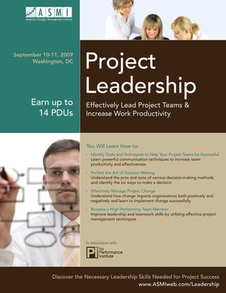 Project
September 10-11, 2009
      Washington, DC




                         Leadership
      Earn up to          Effectively Lead Project Teams &
        14 PDUs           Increase Work Productivity



                          You Will Learn How to:
                            Identify Tools and Techniques to Help Your Project Teams be Successful
                            Learn powerful communication techniques to increase team
                            productivity and effectiveness

                            Perfect the Art of Decision Making
                            Understand the pros and cons of various decision-making methods
                            and identify the six ways to make a decision

                            Effectively Manage Project Change
                            Understand how change impacts organizations both positively and
                            negatively and learn to implement change successfully

                            Become a High-Performing Team Member
                            Improve leadership and teamwork skills by utilizing effective project
                            management techniques




                          In Association with:




             Discover the Necessary Leadership Skills Needed for Project Success
                                               www.ASMIweb.com/Leadership
 