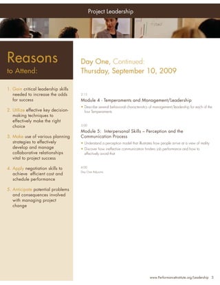 Project Leadership




Reasons                              Day One, Continued:
to Attend:                           Thursday, September 10, 2009

1. Gain critical leadership skills
   needed to increase the odds       2:15

   for success                       Module 4 - Temperaments and Management/Leadership
                                     • Describe several behavioral characteristics of management/leadership for each of the
2. Utilize effective key decision-     four Temperaments
   making techniques to
   effectively make the right
   choice                            3:00

                                     Module 5: Interpersonal Skills – Perception and the
3. Make use of various planning      Communication Process
   strategies to effectively         • Understand a perception model that illustrates how people arrive at a view of reality
   develop and manage                • Discover how ineffective communication hinders job performance and how to
   collaborative relationships         effectively avoid that
   vital to project success

4. Apply negotiation skills to       4:00
                                     Day One Adjourns
   achieve efﬁcient cost and
   schedule performance

5. Anticipate potential problems
   and consequences involved
   with managing project
   change




                                                                                   www.PerformanceInstitute.org/Leadership 3
 