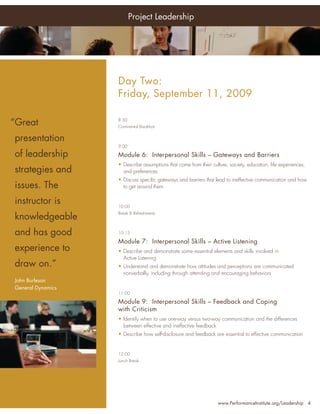 Project Leadership




Who                          Day Two:
Should Attend:               Friday, September 11, 2009

 “Great
• Senior Project Managers
                             8:30
                             Continental Breakfast


•   presentation
     Project Managers
                             9:00

•   of leadership
     Program Managers        Module 6: Interpersonal Skills – Gateways and Barriers
                             • Describe assumptions that come from their culture, society, education, life experiences,
•    PMO Managers
    strategies and             and preferences
•                            • Discuss speciﬁc gateways and barriers that lead to ineffective communication and how
    issues.Team Leaders
     Project
             The               to get around them
•    Project Portfolio
    instructor is
     Directors               10:00
                             Break & Refreshments
•   knowledgeable
     Directors, Quality
     Assurance Personnel
    and has good             10:15
•    Chief Information
                             Module 7: Interpersonal Skills – Active Listening
     Officers
    experience to            • Describe and demonstrate some essential elements and skills involved in
•    Project Support Staff     Active Listening
    draw on.”                • Understand and demonstrate how attitudes and perceptions are communicated
… and anyone with an           nonverbally, including through attending and encouraging behaviors
 John Burleson improving
   interest in
 General leadership skills
   their Dynamics
                             11:00

                             Module 9: Interpersonal Skills – Feedback and Coping
                             with Criticism
                             • Identify when to use one-way versus two-way communication and the differences
                               between effective and ineffective feedback
                             • Describe how self-disclosure and feedback are essential to effective communication


                             12:00
                             Lunch Break




                                                                             www.PerformanceInstitute.org/Leadership 4
 