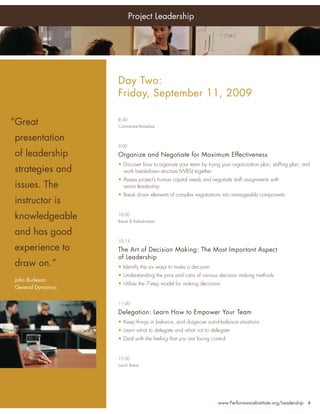 Project Leadership




Who                          Day Two:
Should Attend:               Friday, September 11, 2009

 “Great
• Senior Project Managers
                             8:30
                             Continental Breakfast


•   presentation
     Project Managers
                             9:00

•   of leadership
     Program Managers        Organize and Negotiate for Maximum Effectiveness
                             • Discover how to organize your team by trying your organization plan, stafﬁng plan, and
•    PMO Managers
    strategies and             work breakdown structure (WBS) together
•    Project Team Leaders    • Assess project’s human capital needs and negotiate staff assignments with
    issues. The                senior leadership
•    Project Portfolio       • Break down elements of complex negotiations into manageable components
    instructor is
     Directors
•   knowledgeable
     Directors, Quality      10:00
                             Break & Refreshments
     Assurance Personnel
•
    and has good
     Chief Information       10:15
     Officers
    experience      to       The Art of Decision Making: The Most Important Aspect
•    Project Support Staff   of Leadership
    draw on.”                • Identify the six ways to make a decision
… and anyone with an         • Understanding the pros and cons of various decision making methods
 John Burleson improving
   interest in               • Utilize the 7-step model for making decisions
 General leadership skills
   their Dynamics

                             11:00

                             Delegation: Learn How to Empower Your Team
                             • Keep things in balance, and diagnose out-of-balance situations
                             • Learn what to delegate and what not to delegate
                             • Deal with the feeling that you are losing control


                             12:00
                             Lunch Break




                                                                            www.PerformanceInstitute.org/Leadership 4
 