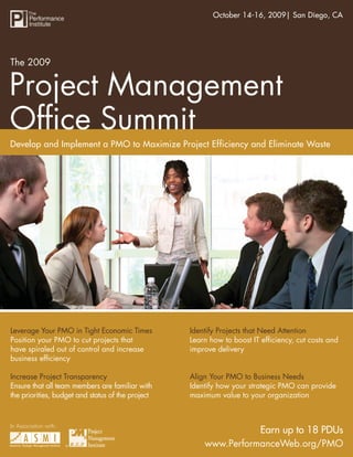 The 2009 Project Management Ofﬁce Summit2009| San Diego, CA
                                                       October 14-16,




The 2009


Project Management
Ofﬁce Summit
Develop and Implement a PMO to Maximize Project Efficiency and Eliminate Waste




Leverage Your PMO in Tight Economic Times          Identify Projects that Need Attention
Position your PMO to cut projects that             Learn how to boost IT efﬁciency, cut costs and
have spiraled out of control and increase          improve delivery
business efﬁciency

Increase Project Transparency                      Align Your PMO to Business Needs
Ensure that all team members are familiar with     Identify how your strategic PMO can provide
the priorities, budget and status of the project   maximum value to your organization



In Association with:
                                                                   Earn up to 18 PDUs
                       ®                               www.PerformanceWeb.org/PMO
                                                                www.PerformanceWeb.org/PMO A
 