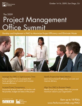 The 2009 Project Management Ofﬁce Summit2009| San Diego, CA
                                                       October 14-16,




 The 2009


Project Management
Ofﬁce Summit
Develop and Implement a PMO to Maximize Project Efficiency and Eliminate Waste




Leverage Your PMO in Tight Economic Times          Identify Projects that Need Attention
Position your PMO to cut projects that             Learn how to boost IT efﬁciency, cut costs and
have spiraled out of control and increase          improve delivery
business efﬁciency

Increase Project Transparency                      Align Your PMO to Business Needs
Ensure that all team members are familiar with     Identify how your strategic PMO can provide
the priorities, budget and status of the project   maximum value to your organization



In Association with:
                                                                   Earn up to 18 PDUs
                       ®                               www.PerformanceWeb.org/PMO
                                                                www.PerformanceWeb.org/PMO 1
 