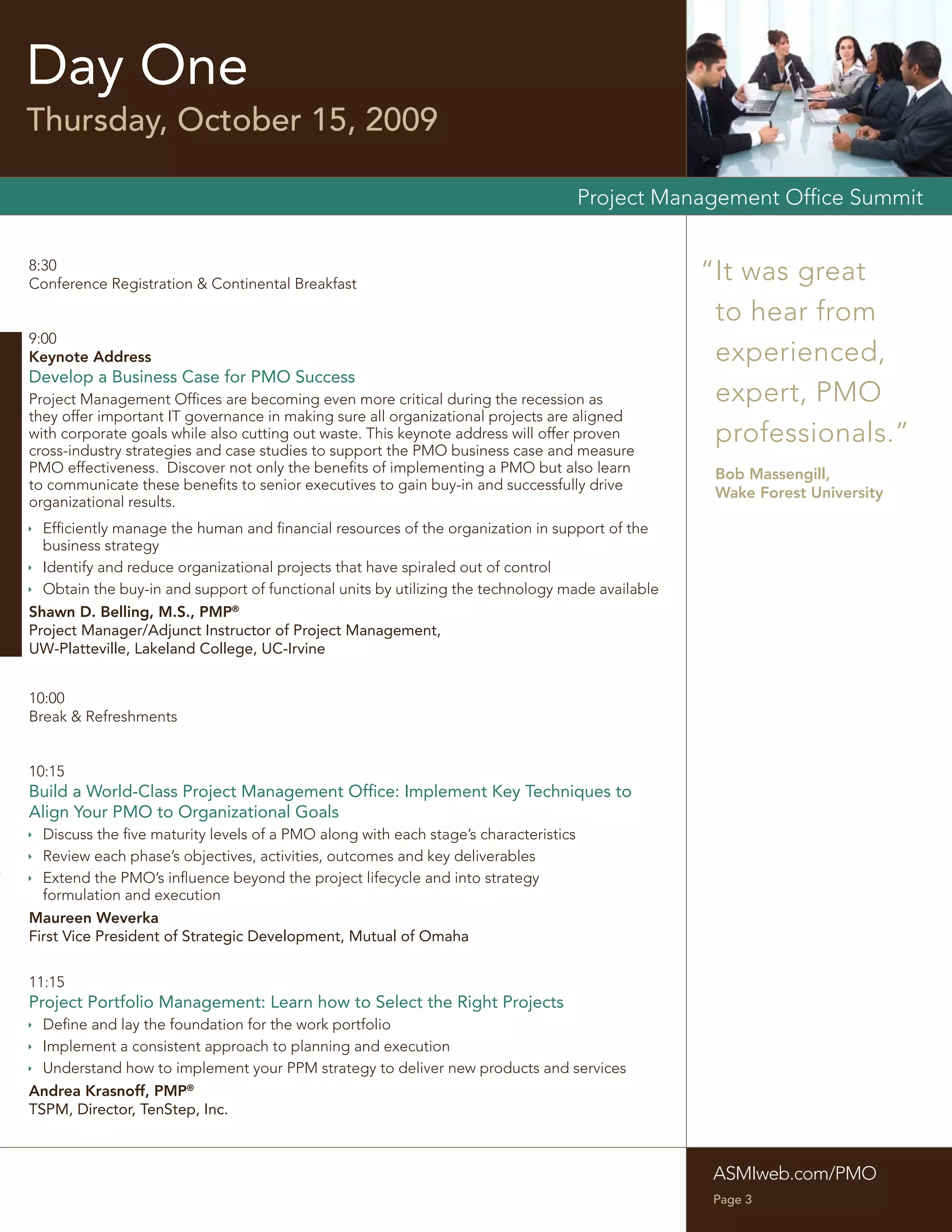 Day One
Thursday, October 15, 2009

                                                                                     Project Management Ofﬁce Summit


8:30
Conference Registration & Continental Breakfast
                                                                                                 “It was great
                                                                                                  to hear from
9:00
Keynote Address                                                                                   experienced,
Develop a Business Case for PMO Success
Project Management Ofﬁces are becoming even more critical during the recession as                 expert, PMO
they offer important IT governance in making sure all organizational projects are aligned
with corporate goals while also cutting out waste. This keynote address will offer proven
cross-industry strategies and case studies to support the PMO business case and measure
                                                                                                  professionals.”
PMO effectiveness. Discover not only the beneﬁts of implementing a PMO but also learn             Bob Massengill,
to communicate these beneﬁts to senior executives to gain buy-in and successfully drive
                                                                                                  Wake Forest University
organizational results.
 Efﬁciently manage the human and ﬁnancial resources of the organization in support of the
  business strategy
 Identify and reduce organizational projects that have spiraled out of control
 Obtain the buy-in and support of functional units by utilizing the technology made available
Shawn D. Belling, M.S., PMP®
Project Manager/Adjunct Instructor of Project Management,
UW-Platteville, Lakeland College, UC-Irvine


10:00
Break & Refreshments


10:15
Build a World-Class Project Management Ofﬁce: Implement Key Techniques to
Align Your PMO to Organizational Goals
 Discuss the ﬁve maturity levels of a PMO along with each stage’s characteristics
 Review each phase’s objectives, activities, outcomes and key deliverables
 Extend the PMO’s inﬂuence beyond the project lifecycle and into strategy
  formulation and execution
Maureen Weverka
First Vice President of Strategic Development, Mutual of Omaha


11:15
Project Portfolio Management: Learn how to Select the Right Projects
 Deﬁne and lay the foundation for the work portfolio
 Implement a consistent approach to planning and execution
 Understand how to implement your PPM strategy to deliver new products and services
Andrea Krasnoff, PMP®
TSPM, Director, TenStep, Inc.



                                                                                                  ASMIweb.com/PMO
                                                                                                  Page 3
 