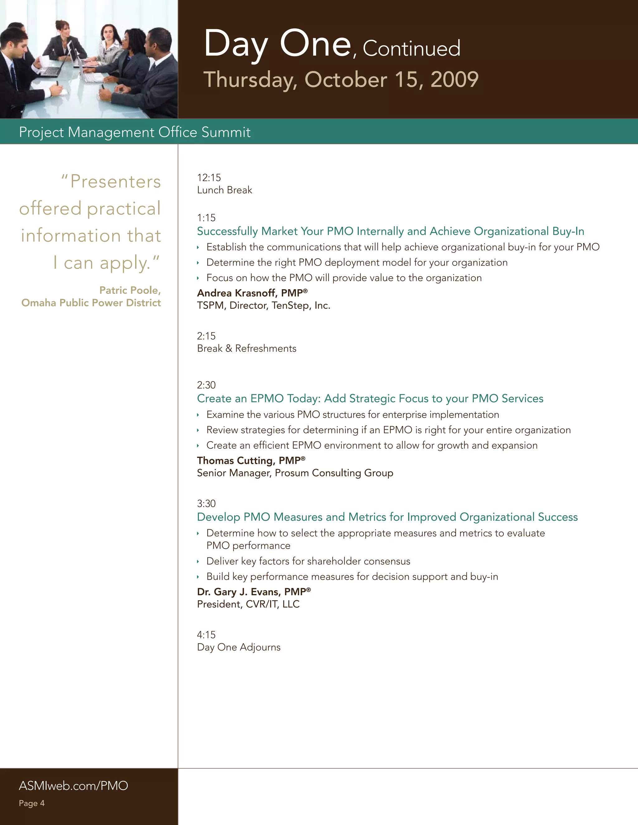 Day One, Continued
                               Thursday, October 15, 2009

Project Management Ofﬁce Summit


     “Presenters              12:15
                              Lunch Break

offered practical             1:15
                              Successfully Market Your PMO Internally and Achieve Organizational Buy-In
information that               Establish the communications that will help achieve organizational buy-in for your PMO
    I can apply.”              Determine the right PMO deployment model for your organization
                               Focus on how the PMO will provide value to the organization
              Patric Poole,   Andrea Krasnoff, PMP®
Omaha Public Power District   TSPM, Director, TenStep, Inc.


                              2:15
                              Break & Refreshments


                              2:30
                              Create an EPMO Today: Add Strategic Focus to your PMO Services
                               Examine the various PMO structures for enterprise implementation
                               Review strategies for determining if an EPMO is right for your entire organization
                               Create an efﬁcient EPMO environment to allow for growth and expansion
                              Thomas Cutting, PMP®
                              Senior Manager, Prosum Consulting Group


                              3:30
                              Develop PMO Measures and Metrics for Improved Organizational Success
                               Determine how to select the appropriate measures and metrics to evaluate
                                PMO performance
                               Deliver key factors for shareholder consensus
                               Build key performance measures for decision support and buy-in
                              Dr. Gary J. Evans, PMP®
                              President, CVR/IT, LLC


                              4:15
                              Day One Adjourns




ASMIweb.com/PMO
Page 4
 