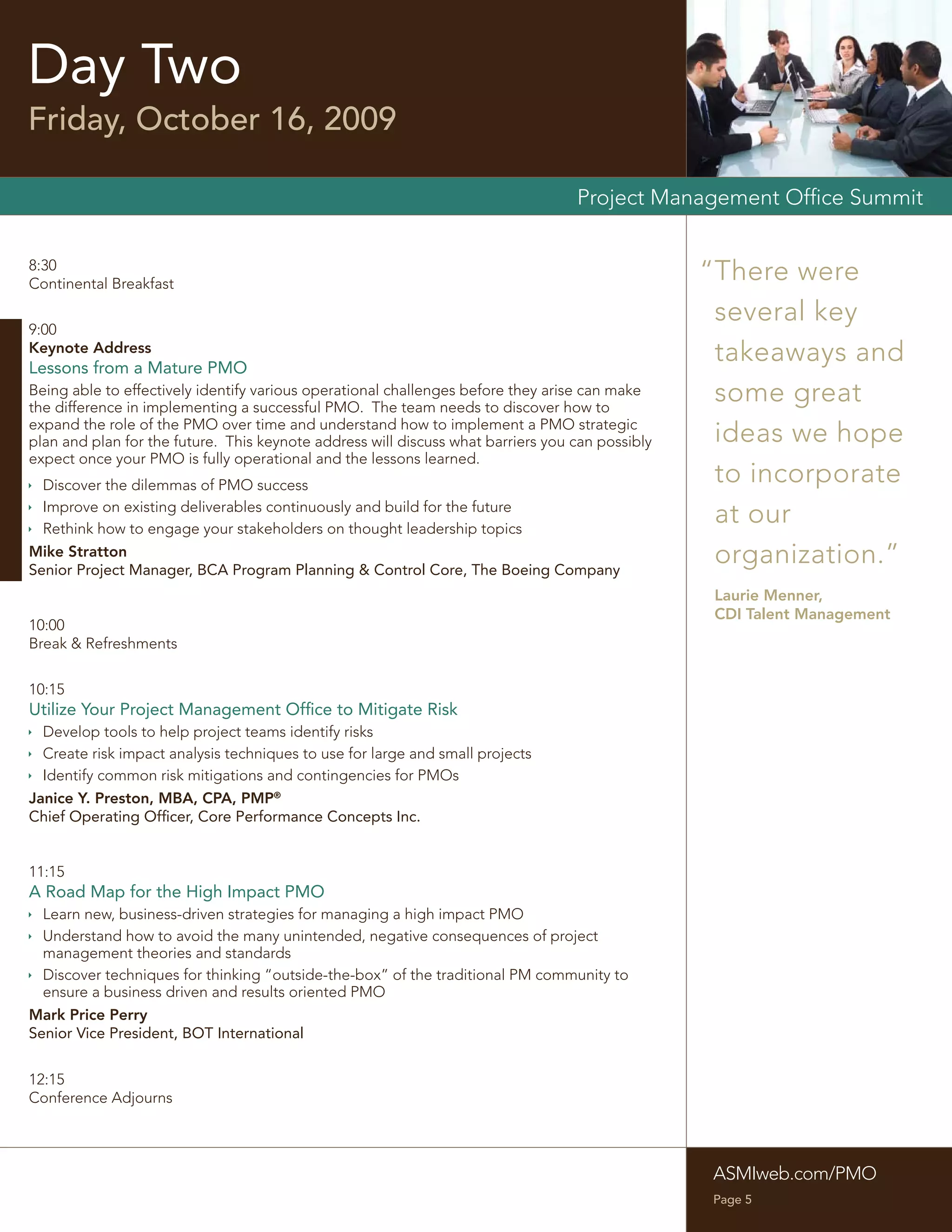 Day Two
Friday, October 16, 2009

                                                                                  Project Management Ofﬁce Summit


8:30
Continental Breakfast
                                                                                                 “There were
                                                                                                  several key
9:00
Keynote Address
Lessons from a Mature PMO
                                                                                                  takeaways and
Being able to effectively identify various operational challenges before they arise can make
the difference in implementing a successful PMO. The team needs to discover how to
                                                                                                  some great
expand the role of the PMO over time and understand how to implement a PMO strategic
plan and plan for the future. This keynote address will discuss what barriers you can possibly    ideas we hope
expect once your PMO is fully operational and the lessons learned.
 Discover the dilemmas of PMO success
                                                                                                  to incorporate
 Improve on existing deliverables continuously and build for the future
 Rethink how to engage your stakeholders on thought leadership topics
                                                                                                  at our
Mike Stratton
Senior Project Manager, BCA Program Planning & Control Core, The Boeing Company
                                                                                                  organization.”
                                                                                                  Laurie Menner,
                                                                                                  CDI Talent Management
10:00
Break & Refreshments


10:15
Utilize Your Project Management Ofﬁce to Mitigate Risk
 Develop tools to help project teams identify risks
 Create risk impact analysis techniques to use for large and small projects
 Identify common risk mitigations and contingencies for PMOs
Janice Y. Preston, MBA, CPA, PMP®
Chief Operating Ofﬁcer, Core Performance Concepts Inc.


11:15
A Road Map for the High Impact PMO
 Learn new, business-driven strategies for managing a high impact PMO
 Understand how to avoid the many unintended, negative consequences of project
  management theories and standards
 Discover techniques for thinking “outside-the-box” of the traditional PM community to
  ensure a business driven and results oriented PMO
Mark Price Perry
Senior Vice President, BOT International


12:15
Conference Adjourns




                                                                                                  ASMIweb.com/PMO
                                                                                                  Page 5
 