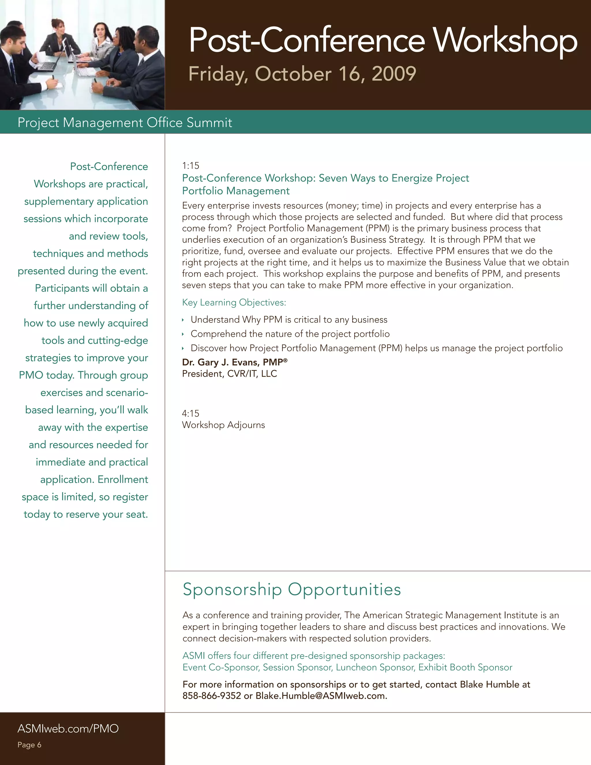 Post-Conference Workshop
                                   Friday, October 16, 2009

Project Management Ofﬁce Summit


              Post-Conference     1:15
                                  Post-Conference Workshop: Seven Ways to Energize Project
    Workshops are practical,
                                  Portfolio Management
 supplementary application        Every enterprise invests resources (money; time) in projects and every enterprise has a
 sessions which incorporate       process through which those projects are selected and funded. But where did that process
                                  come from? Project Portfolio Management (PPM) is the primary business process that
              and review tools,   underlies execution of an organization’s Business Strategy. It is through PPM that we
   techniques and methods         prioritize, fund, oversee and evaluate our projects. Effective PPM ensures that we do the
                                  right projects at the right time, and it helps us to maximize the Business Value that we obtain
presented during the event.       from each project. This workshop explains the purpose and beneﬁts of PPM, and presents
    Participants will obtain a    seven steps that you can take to make PPM more effective in your organization.

    further understanding of      Key Learning Objectives:

 how to use newly acquired         Understand Why PPM is critical to any business
                                   Comprehend the nature of the project portfolio
         tools and cutting-edge
                                   Discover how Project Portfolio Management (PPM) helps us manage the project portfolio
 strategies to improve your       Dr. Gary J. Evans, PMP®
PMO today. Through group          President, CVR/IT, LLC

     exercises and scenario-
 based learning, you’ll walk      4:15
     away with the expertise      Workshop Adjourns

  and resources needed for
    immediate and practical
     application. Enrollment
 space is limited, so register
 today to reserve your seat.




                                  Sponsorship Opportunities
                                  As a conference and training provider, The American Strategic Management Institute is an
                                  expert in bringing together leaders to share and discuss best practices and innovations. We
                                  connect decision-makers with respected solution providers.
                                  ASMI offers four different pre-designed sponsorship packages:
                                  Event Co-Sponsor, Session Sponsor, Luncheon Sponsor, Exhibit Booth Sponsor
                                  For more information on sponsorships or to get started, contact Blake Humble at
                                  858-866-9352 or Blake.Humble@ASMIweb.com.


ASMIweb.com/PMO
Page 6
 