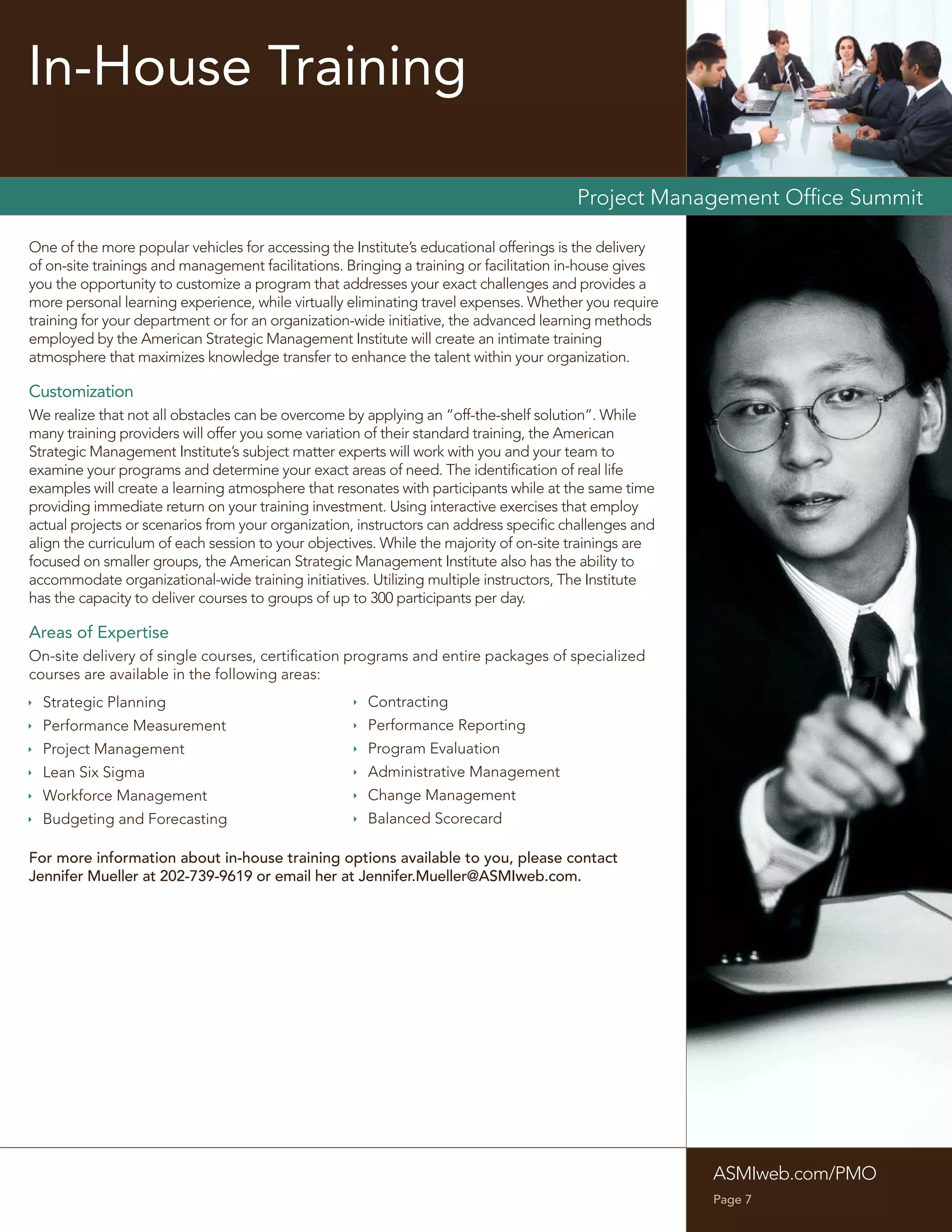 In-House Training

                                                                                       Project Management Ofﬁce Summit

One of the more popular vehicles for accessing the Institute’s educational offerings is the delivery
of on-site trainings and management facilitations. Bringing a training or facilitation in-house gives
you the opportunity to customize a program that addresses your exact challenges and provides a
more personal learning experience, while virtually eliminating travel expenses. Whether you require
training for your department or for an organization-wide initiative, the advanced learning methods
employed by the American Strategic Management Institute will create an intimate training
atmosphere that maximizes knowledge transfer to enhance the talent within your organization.

Customization
We realize that not all obstacles can be overcome by applying an “off-the-shelf solution”. While
many training providers will offer you some variation of their standard training, the American
Strategic Management Institute’s subject matter experts will work with you and your team to
examine your programs and determine your exact areas of need. The identiﬁcation of real life
examples will create a learning atmosphere that resonates with participants while at the same time
providing immediate return on your training investment. Using interactive exercises that employ
actual projects or scenarios from your organization, instructors can address speciﬁc challenges and
align the curriculum of each session to your objectives. While the majority of on-site trainings are
focused on smaller groups, the American Strategic Management Institute also has the ability to
accommodate organizational-wide training initiatives. Utilizing multiple instructors, The Institute
has the capacity to deliver courses to groups of up to 300 participants per day.

Areas of Expertise
On-site delivery of single courses, certiﬁcation programs and entire packages of specialized
courses are available in the following areas:
 Strategic Planning                                 Contracting
 Performance Measurement                            Performance Reporting
 Project Management                                 Program Evaluation
 Lean Six Sigma                                     Administrative Management
 Workforce Management                               Change Management
 Budgeting and Forecasting                          Balanced Scorecard

For more information about in-house training options available to you, please contact
Jennifer Mueller at 202-739-9619 or email her at Jennifer.Mueller@ASMIweb.com.




                                                                                                        ASMIweb.com/PMO
                                                                                                        Page 7
 