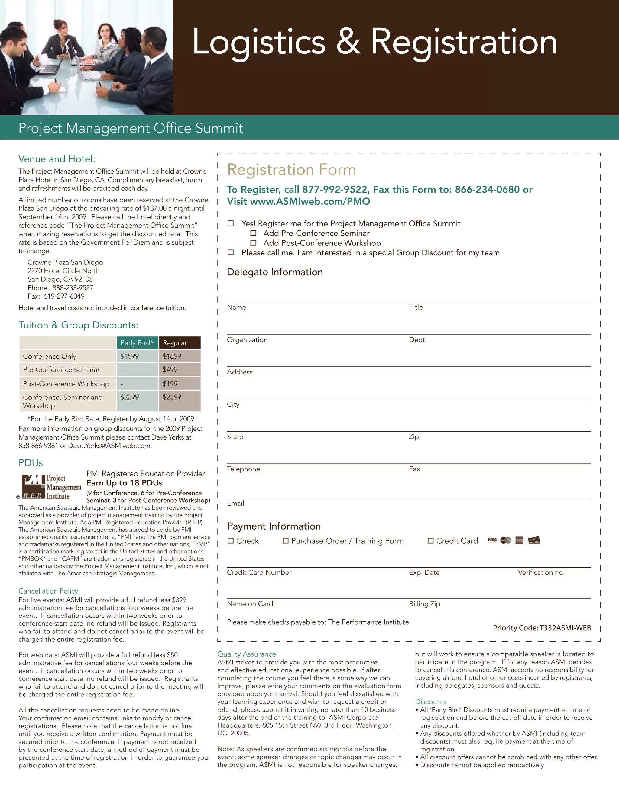 Logistics & Registration

Project Management Ofﬁce Summit

Venue and Hotel:
The Project Management Ofﬁce Summit will be held at Crowne
Plaza Hotel in San Diego, CA. Complimentary breakfast, lunch
                                                                                Registration Form
and refreshments will be provided each day.                                     To Register, call 877-992-9522, Fax this Form to: 866-234-0680 or
A limited number of rooms have been reserved at the Crowne                      Visit www.ASMIweb.com/PMO
Plaza San Diego at the prevailing rate of $137.00 a night until
September 14th, 2009. Please call the hotel directly and
reference code “The Project Management Ofﬁce Summit”                             Yes! Register me for the Project Management Ofﬁce Summit
when making reservations to get the discounted rate. This                            Add Pre-Conference Seminar
rate is based on the Government Per Diem and is subject                              Add Post-Conference Workshop
to change.                                                                       Please call me. I am interested in a special Group Discount for my team
     Crowne Plaza San Diego
     2270 Hotel Circle North                                                    Delegate Information
     San Diego, CA 92108
     Phone: 888-233-9527
     Fax: 619-297-6049
Hotel and travel costs not included in conference tuition.                      Name                                                         Title

Tuition & Group Discounts:
                                       Early Bird*     Regular                  Organization                                                 Dept.

    Conference Only                    $1599           $1699
    Pre-Conference Seminar             -               $499                     Address
    Post-Conference Workshop           -               $199
    Conference, Seminar and            $2299           $2399
    Workshop                                                                    City

   *For the Early Bird Rate, Register by August 14th, 2009
For more information on group discounts for the 2009 Project
Management Ofﬁce Summit please contact Dave Yerks at                            State                                                        Zip
858-866-9381 or Dave.Yerks@ASMIweb.com.

PDUs
                                                                                Telephone                                                    Fax
                          PMI Registered Education Provider
                          Earn Up to 18 PDUs
                          (9 for Conference, 6 for Pre-Conference
®
                          Seminar, 3 for Post-Conference Workshop)              Email
The American Strategic Management Institute has been reviewed and
approved as a provider of project management training by the Project
Management Institute. As a PMI Registered Education Provider (R.E.P),
The American Strategic Management has agreed to abide by PMI                    Payment Information
established quality assurance criteria. “PMI” and the PMI logo are service
and trademarks registered in the United States and other nations; “PMP”          Check            Purchase Order / Training Form                    Credit Card
is a certiﬁcation mark registered in the United States and other nations;
“PMBOK” and “CAPM” are trademarks registered in the United States
and other nations by the Project Management Institute, Inc., which is not
afﬁliated with The American Strategic Management.                               Credit Card Number                                           Exp. Date                             Veriﬁcation no.

Cancellation Policy
For live events: ASMI will provide a full refund less $399
                                                                                Name on Card                                                 Billing Zip
administration fee for cancellations four weeks before the
event. If cancellation occurs within two weeks prior to
conference start date, no refund will be issued. Registrants                    Please make checks payable to: The Performance Institute
who fail to attend and do not cancel prior to the event will be                                                                                                           Priority Code: T332ASMI-WEB
charged the entire registration fee.

For webinars: ASMI will provide a full refund less $50                       Quality Assurance                                                 but will work to ensure a comparable speaker is located to
administrative fee for cancellations four weeks before the                   ASMI strives to provide you with the most productive              participate in the program. If for any reason ASMI decides
event. If cancellation occurs within two weeks prior to                      and effective educational experience possible. If after           to cancel this conference, ASMI accepts no responsibility for
conference start date, no refund will be issued. Registrants                 completing the course you feel there is some way we can           covering airfare, hotel or other costs incurred by registrants,
who fail to attend and do not cancel prior to the meeting will               improve, please write your comments on the evaluation form        including delegates, sponsors and guests.
be charged the entire registration fee.                                      provided upon your arrival. Should you feel dissatisﬁed with
                                                                             your learning experience and wish to request a credit or          Discounts
All the cancellation requests need to be made online.                        refund, please submit it in writing no later than 10 business     • All ‘Early Bird’ Discounts must require payment at time of
Your conﬁrmation email contains links to modify or cancel                    days after the end of the training to: ASMI Corporate               registration and before the cut-off date in order to receive
registrations. Please note that the cancellation is not ﬁnal                 Headquarters; 805 15th Street NW, 3rd Floor; Washington,            any discount.
until you receive a written conﬁrmation. Payment must be                     DC 20005.                                                         • Any discounts offered whether by ASMI (including team
secured prior to the conference. If payment is not received                                                                                      discounts) must also require payment at the time of
by the conference start date, a method of payment must be                    Note: As speakers are confirmed six months before the               registration.
presented at the time of registration in order to guarantee your             event, some speaker changes or topic changes may occur in         • All discount offers cannot be combined with any other offer.
participation at the event.                                                  the program. ASMI is not responsible for speaker changes,         • Discounts cannot be applied retroactively
 