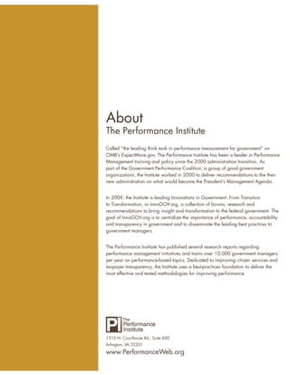 About
The Performance Institute
Called “the leading think tank in performance measurement for government” on
OMB’s ExpectMore.gov, The Performance Institute has been a leader in Performance
Management training and policy since the 2000 administration transition. As
part of the Government Performance Coalition, a group of good government
organizations, the Institute worked in 2000 to deliver recommendations to the then
new administration on what would become the President’s Management Agenda.


In 2009, the Institute is leading Innovations in Government: From Transition
to Transformation, or InnoGOV.org, a collection of forums, research and
recommendations to bring insight and transformation to the federal government. The
goal of InnoGOV.org is to centralize the importance of performance, accountability
and transparency in government and to disseminate the leading best practices to
government managers.


The Performance Institute has published several research reports regarding
performance management initiatives and trains over 10,000 government managers
per year on performance-based topics. Dedicated to improving citizen services and
taxpayer transparency, the Institute uses a best-practices foundation to deliver the
most effective and tested methodologies for improving performance




1515 N. Courthouse Rd., Suite 600
Arlington, VA 22201

www.PerformanceWeb.org
 