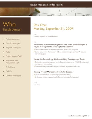 Project Management for Results




Who
 Who                              Day One:
Should Attend:                    Monday, September 21, 2009
 Should Attend:
                                  8:30
                                  Conference Registration & Continental Breakfast
•    Senior Project Managers
 •   Project Managers
•    Project Managers             9:00
 •   Portfolio Managers
•    Program Managers             Introduction to Project Management: The Latest Methodologies in
                                  Project Management According to the PMBOK®
•• PMO Managers
    Program Managers
                                  • Describe the differences between operations, projects and programs

•• Project Team Leaders
    PMPs                          • Deﬁne roles, review the necessary skills of project managers and identify possible
                                    competency gaps
•• Project Support Staff
    Project Portfolio
   Directors                      Review the Terminology: Understand Key Concepts and Terms
 •    Acquisition and
•    Directors, Quality           • Review key project management terminology as it relates to the PMBOK® and project
      Procurement Staff
                                    management methodology
     Assurance Personnel
 •   IT Architects                • Differentiate the various roles and responsibilities of project stakeholders
•  Chief Information
 • Officers
   CAPMs                          Develop Project Management Skills for Success
•• Project Support Staff
    Contract Managers
                                  • Utilize various methods to enhance project team building
                                  • Understand the key organizational inﬂuences that may affect a project
… and anyone with an
  interest in improving
                                  12:00
  their leadership skills
                                  Lunch Break




                                                                                           www.PerformanceWeb.org/PMR 2
 