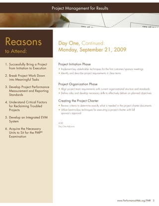 Project Management for Results




Reasons                              Day One, Continued:
to Attend:                           Monday, September 21, 2009

1. Successfully Bring a Project      Project Initiation Phase
   from Initiation to Execution      • Implement key stakeholder techniques for the ﬁrst customer/sponsor meetings
                                     • Identify and describe project requirements in clear terms
2. Break Project Work Down
   into Meaningful Tasks
                                     Project Organization Phase
3. Develop Project Performance
                                     • Align project team requirements with current organizational structure and standards
   Measurement and Reporting
                                     • Deﬁne roles and develop necessary skills to effectively deliver on planned objectives
   Standards

4. Understand Critical Factors       Creating the Project Charter
   for Reclaiming Troubled           • Review criteria to determine exactly what is needed in the project charter documents
   Projects                          • Utilize best-in-class techniques for executing a project charter with full
                                       sponsor’s approval
5. Develop an Integrated EVM
   System                            4:00
                                     Day One Adjourns
6. Acquire the Necessary
   Units to Sit for the PMP®
   Examination




                                                                                               www.PerformanceWeb.org/PMR 3
 