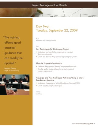 Project Management for Results




Who                                Day Two:
Should Attend:
                                   Tuesday, September 22, 2009

•
    “The trainingManagers
      Senior Project               8:30
                                   Registration and Continental Breakfast

•    offered good
      Project Managers
                                   9:00
•    practical
      Program Managers
                                   Key Techniques for Defining a Project
•     PMO Managers                 • Understand and identify the components of a project
     guidance that                   description document
•     Project Team Leaders         • Create and describe the purpose of a project priority matrix
•
     can readily be
      Project Portfolio
      Directors
     applied.”                     Plan the Project Infrastructure
•     Directors, Quality           • Determine the purpose of deﬁning the project infrastructure
     Barbara FlemingPersonnel
      Assurance                    • Develop quality standards based on project goals and
     Dept. of the Treasury           contract requirements
•     Chief Information
      Officers
                                   Visualize and Plan the Project Activities Using a Work
•     Project Support Staff        Breakdown Structure
… and anyone with an               • Understand the purpose of a Work Breakdown Structure (WBS)
  interest in improving            • Create a WBS using two techniques
  their leadership skills
                                   12:00
                                   Lunch Break




                                                                                         www.PerformanceWeb.org/PMR 4
 