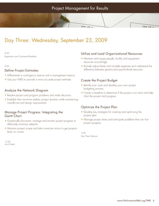 Project Management for Results




Day Three: Wednesday, September 23, 2009

8:30                                                                     Utilize and Load Organizational Resources
Registration and Continental Breakfast
                                                                         • Maintain and assign people, facility and equipment
                                                                           resources accordingly
9:00                                                                     • Actively adjust loads and variable expenses and understand the
Define Project Estimates                                                   difference between generic-and speciﬁc-level resources

• Differentiate a contingency reserve and a management reserve
• Use your WBS to provide a more accurate project estimate               Create the Project Budget
                                                                         • Identify your costs and develop your own project
                                                                           budgeting process
Analyze the Network Diagram
                                                                         • Create a baseline to determine if the project is on track and help
• Resolve project and program problems and make decisions                  chart the project and progress
• Establish then minimize realistic project duration while maintaining
  overall cost and design requirements
                                                                         Optimize the Project Plan
Manage Project Progress: Integrating the                                 • Develop key strategies for creating and optimizing the
Gantt Chart                                                                project plan
                                                                         • Manage project status and anticipate problems that can hurt
• Graphically document, manage and monitor project progress to
                                                                           project progress
  effectively minimize setbacks
• Maintain project scope and take corrective action to get projects
  back on course                                                         4:00
                                                                         Day Three Adjourns

12:00
Lunch Break




                                                                                                           www.PerformanceWeb.org/PMR 6
 