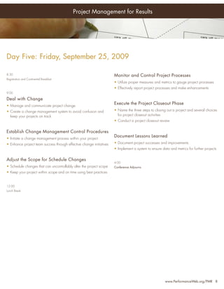 Project Management for Results




Day Five: Friday, September 25, 2009

8:30                                                                  Monitor and Control Project Processes
Registration and Continental Breakfast
                                                                      • Utilize proper measures and metrics to gauge project processes
                                                                      • Effectively report project processes and make enhancements
9:00

Deal with Change
• Manage and communicate project change
                                                                      Execute the Project Closeout Phase
• Create a change management system to avoid confusion and            • Name the three steps to closing out a project and several choices
  keep your projects on track                                           for project closeout activities
                                                                      • Conduct a project closeout review


Establish Change Management Control Procedures
• Initiate a change management process within your project
                                                                      Document Lessons Learned
• Enhance project team success through effective change initiatives   • Document project successes and improvements
                                                                      • Implement a system to ensure data and metrics for further projects


Adjust the Scope for Schedule Changes
                                                                      4:00
• Schedule changes that can uncontrollably alter the project scope    Conference Adjourns
• Keep your project within scope and on time using best practices


12:00
Lunch Break




                                                                                                       www.PerformanceWeb.org/PMR 8
 
