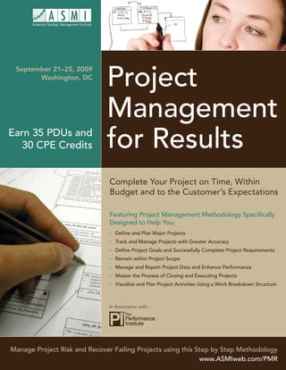 Project
 September 21–25, 2009
       Washington, DC




                              Management
Earn 35 PDUs and
   30 CPE Credits             for Results
                               Complete Your Project on Time, Within
                               Budget and to the Customer’s Expectations

                               Featuring Project Management Methodology Speciﬁcally
                               Designed to Help You:
                                Deﬁne and Plan Major Projects
                                Track and Manage Projects with Greater Accuracy
                                Deﬁne Project Goals and Successfully Complete Project Requirements
                                Remain within Project Scope
                                Manage and Report Project Data and Enhance Performance
                                Master the Process of Closing and Executing Projects
                                Visualize and Plan Project Activities Using a Work Breakdown Structure



                               In Association with:




Manage Project Risk and Recover Failing Projects using this Step by Step Methodology
                                                             www.ASMIweb.com/PMR
 