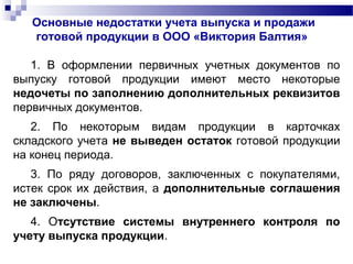 Основные недостатки учета выпуска и продажи
готовой продукции в ООО «Виктория Балтия»
1. В оформлении первичных учетных документов по
выпуску готовой продукции имеют место некоторые
недочеты по заполнению дополнительных реквизитов
первичных документов.
2. По некоторым видам продукции в карточках
складского учета не выведен остаток готовой продукции
на конец периода.
3. По ряду договоров, заключенных с покупателями,
истек срок их действия, а дополнительные соглашения
не заключены.
4. Отсутствие системы внутреннего контроля по
учету выпуска продукции.
 