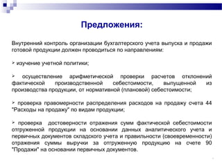 11
Предложения:
Внутренний контроль организации бухгалтерского учета выпуска и продажи
готовой продукции должен проводиться по направлениям:
 изучение учетной политики;
 осуществление арифметической проверки расчетов отклонений
фактической производственной себестоимости, выпущенной из
производства продукции, от нормативной (плановой) себестоимости;
 проверка правомерности распределения расходов на продажу счета 44
"Расходы на продажу" по видам продукции;
 проверка достоверности отражения сумм фактической себестоимости
отгруженной продукции на основании данных аналитического учета и
первичных документов складского учета и правильности (своевременности)
отражения суммы выручки за отгруженную продукцию на счете 90
"Продажи" на основании первичных документов.
 