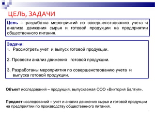 ЦЕЛЬ, ЗАДАЧИ
Задачи:
1. Рассмотреть учет и выпуск готовой продукции.
2. Провести анализ движения готовой продукции.
3. Разработаны мероприятия по совершенствованию учета и
выпуска готовой продукции.
2
Цель – разработка мероприятий по совершенствованию учета и
анализа движения сырья и готовой продукции на предприятии
общественного питания.
Объект исследований – продукция, выпускаемая ООО «Виктория Балтия».
Предмет исследований – учет и анализ движения сырья и готовой продукции
на предприятии по производству общественного питания.
 