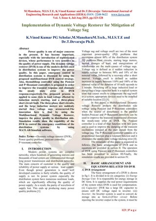 M.Manohara, M.I.S.T.E, K.Vinod Kumar and Dr.T.Devaraju / International Journal of
Engineering Research and Applications (IJERA) ISSN: 2248-9622 www.ijera.com
Vol. 3, Issue 4, Jul-Aug 2013, pp.123-128
123 | P a g e
Implementation of Dynamic Voltage Restorer for Mitigation of
Voltage Sag
K.Vinod Kumar PG Scholar,M.ManoharaM.Tech., M.I.S.T.E and
Dr.T.Devaraju Ph.D.
Abstract
Power quality is one of major concerns
in the present. It has become important,
especially with the introduction of sophisticated
devices, whose performance is very sensitive to
the quality of power supply. The dynamic voltage
restorer (DVR) is one of the modern devices used
in distribution systems to improve the power
quality. In this paper, emergency control in
distribution systems is discussed by using the
proposed multifunctional DVR control strategy.
Also, themultiloop controller using the Posicast
and P+Resonant controllers is proposed in order
to improve the transient response and eliminate
the steady state error in DVR
response,respectively.The proposed process is
applied to some riots in load voltage effected by
induction motors starting, and a three-phase
short circuit fault. The three-phase short circuits,
and the large induction motors are suddenly
started then voltage sags areoccurred.The
innovation here is that by using the
Multifunctional Dynamic Voltage Restorer,
improve the power quality in distribution side.
Simulation results show the capability of the
DVR to control the emergency conditions of the
distribution systems by using
MATLAB/Simulink software.
Index Terms—Dynamic voltage restorer (DVR),
Power quality problems, posicast controller,
P+resonant controller.
I. INTRODUCTION
Modern power systems are complex
networks, where hundreds of generating stations and
thousands of load centers are interconnected through
long power transmission and distribution networks.
The main concern of customer is the quality and
reliability of power supply at various load centers.
Even though power generation is most well
developed countries is fairly reliable, the quality of
supply is not. In power system especially the
distribution system have numerous nonlinear loads,
which are significantly affecting the quality of
power supply. As a result, the purity of waveform of
supply lost. This ends up producing many power
quality problems [1].
Voltage sag and voltage swell are two of the most
important power-quality (PQ) problems that
encompass almost 80% of the distribution system
PQ problems.Short circuits, starting large motors,
sudden changes of load, and energizations of
transformers are the main causes of voltage sags.
Voltage sag is defined as a sudden reduction in
supply voltage to between 90% and 10% of the
nominal value, followed by a recovery after a short
interval. Voltage swell is defined as sudden
increases in supply between 110% and 180% of the
nominal value of the duration of 10 milli seconds to
1 minute. Switching off a large inductive load or
energizing a large capacitor bank is a typical system
even that causes swells to compensate the sag/swell
in a system; appropriate devices need to be installed
at suitable location [2] [3].
In this paper, a Multifunctional Dynamic
voltage Restorer protects the distribution side
voltage using Posicast and P+Resonant controllers
when the source of disturbance is the parallel
feeders.Posicast and P+ResonantControllers can be
used to improve the transient responseand eliminate
the steady-state error in DVR. The Posicast
controller is a kind of step function with two parts
and is used to improve the damping of the transient
oscillations initiated at the start instant from the
voltage sag. The P+Resonant controller consists of a
proportional function plus a resonant function and it
eliminates the steady-state voltage tracking error [4].
The remainder of this paper is organized as
follows: The basic arrangements of DVR and its
equations are provided in section II. The operation
of DVR using Posicast and P+Resonant controllers
has been presented in section III.Finally, the
simulation results are provided in section IV.
II. BASIC ARRANGEMENT AND
EQUATIONS RELATED TO DVR
A. DVR Arrangement
The basic arrangement of a DVR is shown
in fig.1. It is divided in to six categories: (i) Energy
Storage Unit: It is responsible for energy storage in
DC form. It is supplies the real power requirements
of the system when DVR is used for compensation.
(ii) Capacitor: DVR has a large DC capacitor to
ensure stiff DC voltage input to inverter. (iii)
Inverter: An Inverter system is used to convert dc
storage into ac form.(iv)Filter circuit: Before
injecting the inverter output to the system, it must be
 