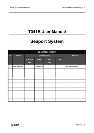 Batam e-Government Project

T341E.User Manual(Seaport) V1.0

T341E.User Manual

Seaport System
Document History
Ver.

Confirmation

Writer
POSDATA

Date

PM
1.0

WooJae Kwon

BIDA

Remark
Date

PM
30-Jun-09

User Requirement

 