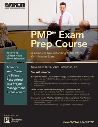 PMP® Exam Prep Course




                        PMP Exam                    ®

                        Prep Course
  Receive 18            A Complete Understanding of the PMP®
  Contact Hours         Certiﬁcation Exam
  of PM Education


   Advance              November 16-18, 2009 | Arlington, VA
   Your Career          You Will Learn To:
   by Being             Navigate the Process Groups and Knowledge Areas of the Latest PMBOK® Guide
                           Learn essential PMBOK® 4th Edition terminology, tools and techniques for
   Recognized              taking the test
   as a Project            Align your knowledge of Project Management with PMBOK® terminology
                           and deﬁnitions
   Management           Utilize Tips and Techniques for Passing the Exam the First Time
   Professional®             Gain valuable tips and study methods to help prepare for the exam
                             Create a personalized plan for self-study preparation leading up to test day

                        Understand Exactly What You Need to Know to Apply for and Pass the Exam
                           Utilize real sample questions and a full length practice test to prepare for
                           taking the PMP® Exam
                           Work with our experts to create a study plan that ﬁts your needs




In Association with:



                                                                   www.ASMIweb.com/PMP 1
                                                                    www.ASMIweb.com/PMP
 