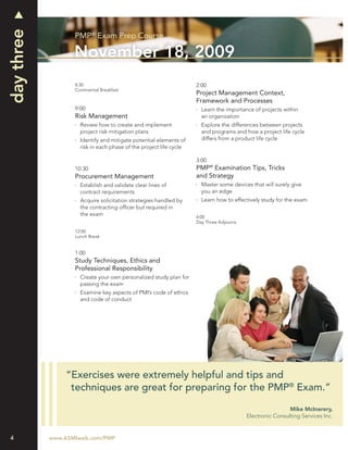 day three
                   PMP® Exam Prep Course

                   November 18, 2009
                   8:30                                             2:00
                   Continental Breakfast
                                                                    Project Management Context,
                                                                    Framework and Processes
                   9:00                                               Learn the importance of projects within
                   Risk Management                                    an organization
                     Review how to create and implement               Explore the differences between projects
                     project risk mitigation plans                    and programs and how a project life cycle
                     Identify and mitigate potential elements of      differs from a product life cycle
                     risk in each phase of the project life cycle

                                                                    3:00
                   10:30                                            PMP® Examination Tips, Tricks
                   Procurement Management                           and Strategy
                     Establish and validate clear lines of            Master some devices that will surely give
                     contract requirements                            you an edge
                     Acquire solicitation strategies handled by       Learn how to effectively study for the exam
                     the contracting ofﬁcer but required in
                     the exam                                       4:00
                                                                    Day Three Adjourns

                   12:00
                   Lunch Break


                   1:00
                   Study Techniques, Ethics and
                   Professional Responsibility
                     Create your own personalized study plan for
                     passing the exam
                     Examine key aspects of PMI’s code of ethics
                     and code of conduct




                “Exercises were extremely helpful and tips and
                 techniques are great for preparing for the PMP® Exam.”

                                                                                                          Mike McInerery,
                                                                                         Electronic Consulting Services Inc.


4           www.ASMIweb.com/PMP
 