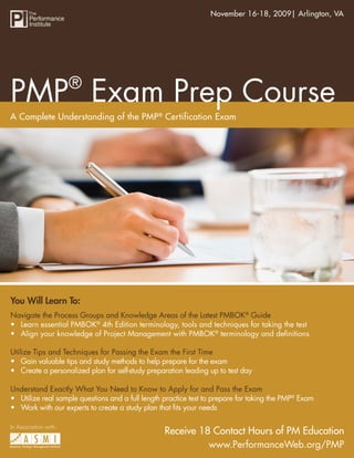 November 16-18, 2009| Arlington, VA
                                      PMP® Exam Prep Course




                       ®
PMP Exam Prep Course
A Complete Understanding of the PMP® Certification Exam




You Will Learn To:
Navigate the Process Groups and Knowledge Areas of the Latest PMBOK® Guide
• Learn essential PMBOK® 4th Edition terminology, tools and techniques for taking the test
• Align your knowledge of Project Management with PMBOK® terminology and deﬁnitions

Utilize Tips and Techniques for Passing the Exam the First Time
• Gain valuable tips and study methods to help prepare for the exam
• Create a personalized plan for self-study preparation leading up to test day

Understand Exactly What You Need to Know to Apply for and Pass the Exam
• Utilize real sample questions and a full length practice test to prepare for taking the PMP® Exam
• Work with our experts to create a study plan that ﬁts your needs

In Association with:
                                                  Receive 18 Contact Hours of PM Education
                                                            www.PerformanceWeb.org/PMP
                                                                     www.PerformanceWeb.org/PMP 1
 