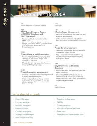 day one
                 PMP® Exam Prep Course

                 November 16, 2009
                 8:30                                             12:00
                 Summit Registration & Continental Breakfast      Lunch Break


                 9:00                                             1:00
                         ®
                 PMP Exam Overview: Review                        Effective Scope Management
                 of PMBOK® Standards and                            Establish accountability with clear cost and
                 PMP® Credentials                                   schedule requirements
                   Review qualiﬁcations needed for the              Deﬁne business outcomes with effective
                   PMP® Exam                                        Work Breakdown Structure (WBS) frameworks
                   Discuss how PMI’s PMBOK® is broken down
                   into ﬁve process groups and nine
                                                                  2:00
                   knowledge areas
                                                                  Project Time Management
                                                                    Determine project roles and key resources
                 10:00                                              required for project success
                 Project Lifecycle and Organization                 Map a project timeline that deﬁnes key
                   Review the project lifecycle paying close        project checkpoints and promotes fast,
                   attention to the various stages from             high-quality results
                   initiation to execution
                   Discuss the role of project stakeholders in
                                                                  3:00
                   the project lifecycle process
                                                                  Day One Review and Practice
                                                                  Questions
                 11:00                                              Practice real PMP® test questions in real test
                 Project Integration Management                     taking conditions
                   Develop a project charter and integration of     Work with a PMP® certiﬁed instructor to
                   a project management plan                        determine which knowledge areas need
                   Implement an effective change control            additional practice and further review based
                   system that clearly identiﬁes and tracks         on personal performance
                   project changes
                                                                  4:00
                                                                  Day One Adjourns




          who should attend:
           Project Managers                                          Directors of Operations
           Program Managers                                          CAPMs
           Portfolio Managers                                        Program Analysts
           Project Ofﬁcers                                           Information System Specialist
           Contract Managers                                         Team Lead
           Supply Chain Managers                                     Safety Process Development Lead
           Directors of Contracts

2         www.ASMIweb.com/PMP
 