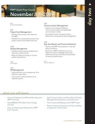 day two
      PMP® Exam Prep Course

      November 17, 2009
      8:30                                          2:00
      Continental Breakfast
                                                    Communication Management
                                                      Explore and understand different
      9:00                                            communication styles and stakeholder
      Project Cost Management                         communication needs
        Identify and prioritize costs relative to     Accurately monitor and report project
        the WBS                                       performance using earned value management
        Establish the cost baseline based on the
        project scope and available resources
                                                    3:00
                                                    Day Two Review and Practice Questions
      10:30                                           Practice real PMP® test questions in real test
      Quality Management                              taking conditions
        Establish project quality standards and       Work with a PMP® certiﬁed instructor to
        systematic quality checks                     determine which knowledge areas need
        Apply Six Sigma principles to monitor         additional practice and further review based
        quality requirements                          on personal performance


                                                    4:15
      12:00
                                                    Day Two Adjourns
      Lunch Break


      1:00
      HR Management
        Understand the core competencies of an
        effective project team
        Learn proven conﬂict resolution and
        negotiating skills




what you will learn:
   How to Understand and Remember Required                 Key Concepts, Terms and Principles of Project
   PMP® Formulas                                           Management Necessary to Pass the Exam
   New PMBOK® 4th Edition Terminology                      The Format and Makeup of the PMP® Exam
   and Tips
                                                           Receive Practice Questions and Tips on What
   Tools and Techniques Essential for PMP®                 to Expect for Test Content
   Exam Success




                                                                                  www.ASMIweb.com/PMP           3
 