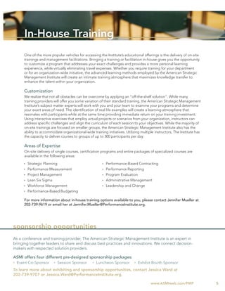 In-House Training
      One of the more popular vehicles for accessing the Institute’s educational offerings is the delivery of on-site
      trainings and management facilitations. Bringing a training or facilitation in-house gives you the opportunity
      to customize a program that addresses your exact challenges and provides a more personal learning
      experience, while virtually eliminating travel expenses. Whether you require training for your department
      or for an organization-wide initiative, the advanced learning methods employed by the American Strategic
      Management Institute will create an intimate training atmosphere that maximizes knowledge transfer to
      enhance the talent within your organization.

      Customization
      We realize that not all obstacles can be overcome by applying an “off-the-shelf solution”. While many
      training providers will offer you some variation of their standard training, the American Strategic Management
      Institute’s subject matter experts will work with you and your team to examine your programs and determine
      your exact areas of need. The identiﬁcation of real life examples will create a learning atmosphere that
      resonates with participants while at the same time providing immediate return on your training investment.
      Using interactive exercises that employ actual projects or scenarios from your organization, instructors can
      address speciﬁc challenges and align the curriculum of each session to your objectives. While the majority of
      on-site trainings are focused on smaller groups, the American Strategic Management Institute also has the
      ability to accommodate organizational-wide training initiatives. Utilizing multiple instructors, The Institute has
      the capacity to deliver courses to groups of up to 300 participants per day.

      Areas of Expertise
      On-site delivery of single courses, certiﬁcation programs and entire packages of specialized courses are
      available in the following areas:

        Strategic Planning                                Performance-Based Contracting
        Performance Measurement                           Performance Reporting
        Project Management                                Program Evaluation
        Lean Six Sigma                                    Administrative Management
        Workforce Management                              Leadership and Change
        Performance-Based Budgeting

      For more information about in-house training options available to you, please contact Jennifer Mueller at
      202-739-9619 or email her at Jennifer.Mueller@PerformanceInstitute.org.




sponsorship opportunities
As a conference and training provider, The American Strategic Management Institute is an expert in
bringing together leaders to share and discuss best practices and innovations. We connect decision-
makers with respected solution providers.

ASMI offers four different pre-designed sponsorship packages:
 Event Co-Sponsor       Session Sponsor    Luncheon Sponsor                    Exhibit Booth Sponsor
To learn more about exhibiting and sponsorship opportunities, contact Jessica Ward at
202-739-9707 or Jessica.Ward@PerformanceInstitute.org.

                                                                                       www.ASMIweb.com/PMP                 5
 
