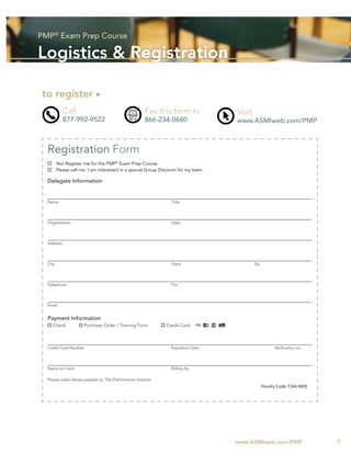 PMP® Exam Prep Course

Logistics & Registration

 to register
            Call                                      Fax this form to             Visit
            877-992-9522                              866-234-0680                 www.ASMIweb.com/PMP



  Registration Form
         Yes! Register me for the PMP® Exam Prep Course
         Please call me. I am interested in a special Group Discount for my team

  Delegate Information


  Name                                                           Title




  Organization                                                   Dept.




  Address




  City                                                           State                     Zip




  Telephone                                                      Fax




  Email


  Payment Information
     Check            Purchase Order / Training Form          Credit Card



  Credit Card Number                                             Expiration Date                       Veriﬁcation no.




  Name on Card                                                   Billing Zip

  Please make checks payable to: The Performance Institute
                                                                                                 Priority Code: T344-WEB




                                                                                   www.ASMIweb.com/PMP                     7
 