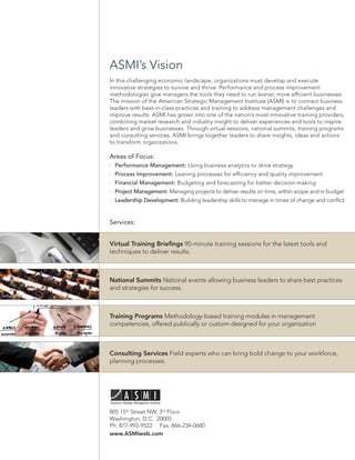 ASMI’s Vision
In this challenging economic landscape, organizations must develop and execute
innovative strategies to survive and thrive. Performance and process improvement
methodologies give managers the tools they need to run leaner, more efﬁcient businesses.
The mission of the American Strategic Management Institute (ASMI) is to connect business
leaders with best-in-class practices and training to address management challenges and
improve results. ASMI has grown into one of the nation’s most innovative training providers,
combining market research and industry insight to deliver experiences and tools to inspire
leaders and grow businesses. Through virtual sessions, national summits, training programs
and consulting services, ASMI brings together leaders to share insights, ideas and actions
to transform organizations.

Areas of Focus:
  Performance Management: Using business analytics to drive strategy
  Process Improvement: Leaning processes for efﬁciency and quality improvement
  Financial Management: Budgeting and forecasting for better decision-making
  Project Management: Managing projects to deliver results on time, within scope and in budget
  Leadership Development: Building leadership skills to manage in times of change and conﬂict


Services:


Virtual Training Brieﬁngs 90-minute training sessions for the latest tools and
techniques to deliver results.



National Summits National events allowing business leaders to share best practices
and strategies for success.



Training Programs Methodology-based training modules in management
competencies, offered publically or custom-designed for your organization



Consulting Services Field experts who can bring bold change to your workforce,
planning processes.




805 15th Street NW, 3rd Floor
Washington, D.C. 20005
Ph: 877-992-9522 Fax: 866-234-0680
www.ASMIweb.com
 