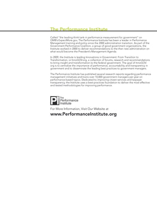 The Performance Institute
Called “the leading think tank in performance measurement for government” on
OMB’s ExpectMore.gov, The Performance Institute has been a leader in Performance
Management training and policy since the 2000 administration transition. As part of the
Government Performance Coalition, a group of good government organizations, the
Institute worked in 2000 to deliver recommendations to the then new administration on
what would become the President’s Management Agenda.

In 2009, the Institute is leading Innovations in Government: From Transition to
Transformation, or InnoGOV.org, a collection of forums, research and recommendations
to bring insight and transformation to the federal government. The goal of InnoGOV.
org is to centralize the importance of performance, accountability and transparency in
government and to disseminate the leading best practices to government managers.

The Performance Institute has published several research reports regarding performance
management initiatives and trains over 10,000 government managers per year on
performance-based topics. Dedicated to improving citizen services and taxpayer
transparency, the Institute uses a best-practices foundation to deliver the most effective
and tested methodologies for improving performance.




For More Information, Visit Our Website at
www.PerformanceInstitute.org
 