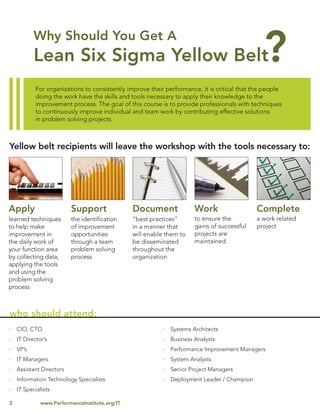 For organizations to consistently improve their performance, it is critical that the people
            doing the work have the skills and tools necessary to apply their knowledge to the
            improvement process. The goal of this course is to provide professionals with techniques
            to continuously improve individual and team work by contributing effective solutions
            in problem solving projects.



Yellow belt recipients will leave the workshop with the tools necessary to:




Apply                     Support               Document              Work                   Complete
learned techniques        the identiﬁcation     “best practices”      to ensure the          a work related
to help make              of improvement        in a manner that      gains of successful    project
improvement in            opportunities         will enable them to   projects are
the daily work of         through a team        be disseminated       maintained
your function area        problem solving       throughout the
by collecting data,       process               organization
applying the tools
and using the
problem solving
process



who should attend:
    CIO, CTO                                                 Systems Architects
    IT Director’s                                            Business Analysts
    VP’s                                                     Performance Improvement Managers
    IT Managers                                              System Analysts
    Assistant Directors                                      Senior Project Managers
    Information Technology Specialists                       Deployment Leader / Champion
    IT Specialists

2             www.PerformanceInstitute.org/IT
 