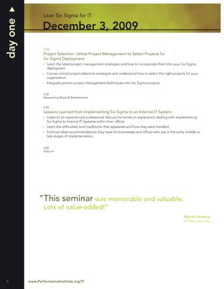 day one           Lean Six Sigma for IT

                  December 3, 2009
                  1:15
                  Project Selection: Utilize Project Management to Select Projects for
                  Six Sigma Deployment
                    Learn the latest project management strategies and how to incorporate them into your Six Sigma
                    deployment
                    Canvas critical project selection strategies and understand how to select the right projects for your
                    organization
                    Integrate proven project management techniques into Six Sigma projects


                  2:30
                  Networking Break & Refreshments


                  2:45
                  Lessons Learned from Implementing Six Sigma to an Internal IT System
                    Listen to an experienced professional discuss his hands-on experience dealing with implementing
                    Six Sigma to Internal IT Systems within their ofﬁces
                    Learn the difﬁculties and roadblocks that appeared and how they were handled
                    Find out what recommendations they have for businesses and ofﬁces who are in the early, middle or
                    late stages of implementation


                  4:00
                  Adjourn




               “This seminar was memorable and valuable.
                  Lots of value-added!”
                                                                                                               Marita Ventura,
                                                                                                               Bill Me Later, Inc.




6         www.PerformanceInstitute.org/IT
 