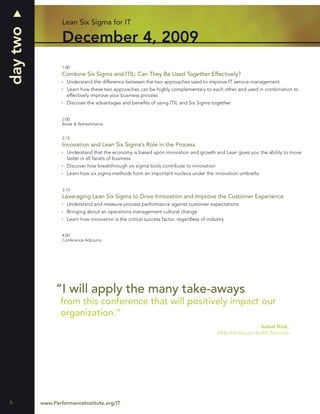 day two           Lean Six Sigma for IT

                  December 4, 2009
                  1:00
                  Combine Six Sigma and ITIL: Can They Be Used Together Effectively?
                    Understand the difference between the two approaches used to improve IT service management
                    Learn how these two approaches can be highly complementary to each other and used in combination to
                    effectively improve your business process
                    Discover the advantages and beneﬁts of using ITIL and Six Sigma together


                  2:00
                  Break & Refreshments


                  2:15
                  Innovation and Lean Six Sigma’s Role in the Process
                    Understand that the economy is based upon innovation and growth and Lean gives you the ability to move
                    faster in all facets of business
                    Discover how breakthrough six sigma tools contribute to innovation
                    Learn how six sigma methods form an important nucleus under the innovation umbrella


                  3:15
                  Leveraging Lean Six Sigma to Drive Innovation and Improve the Customer Experience
                    Understand and measure process performance against customer expectations
                    Bringing about an operations management cultural change
                    Learn how innovation is the critical success factor, regardless of industry


                  4:00
                  Conference Adjourns




               “I will apply the many take-aways
                 from this conference that will positively impact our
                 organization.”
                                                                                                              Isabel Rink,
                                                                                            Mills-Peninsula Health Services




8         www.PerformanceInstitute.org/IT
 