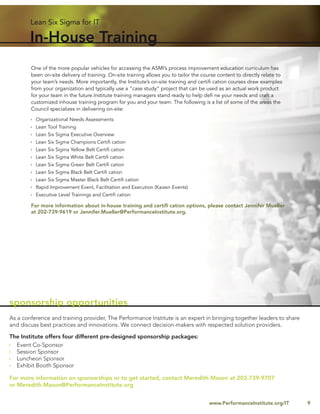 Lean Six Sigma for IT

        In-House Training
        One of the more popular vehicles for accessing the ASMI’s process improvement education curriculum has
        been on-site delivery of training. On-site training allows you to tailor the course content to directly relate to
        your team’s needs. More importantly, the Institute’s on-site training and certiﬁ cation courses draw examples
        from your organization and typically use a “case study” project that can be used as an actual work product
        for your team in the future.Institute training managers stand ready to help deﬁ ne your needs and craft a
        customized inhouse training program for you and your team. The following is a list of some of the areas the
        Council specializes in delivering on-site:

          Organizational Needs Assessments
          Lean Tool Training
          Lean Six Sigma Executive Overview
          Lean Six Sigma Champions Certiﬁ cation
          Lean Six Sigma Yellow Belt Certiﬁ cation
          Lean Six Sigma White Belt Certiﬁ cation
          Lean Six Sigma Green Belt Certiﬁ cation
          Lean Six Sigma Black Belt Certiﬁ cation
          Lean Six Sigma Master Black Belt Certiﬁ cation
          Rapid Improvement Event, Facilitation and Execution (Kaizen Events)
          Executive Level Trainings and Certiﬁ cation

        For more information about in-house training and certiﬁ cation options, please contact Jennifer Mueller
        at 202-739-9619 or Jennifer.Mueller@PerformanceInstitute.org.




sponsorship opportunities
As a conference and training provider, The Performance Institute is an expert in bringing together leaders to share
and discuss best practices and innovations. We connect decision-makers with respected solution providers.

The Institute offers four different pre-designed sponsorship packages:
  Event Co-Sponsor
  Session Sponsor
  Luncheon Sponsor
  Exhibit Booth Sponsor

For more information on sponsorships or to get started, contact Meredith Mason at 202-739-9707
or Meredith.Mason@PerformanceInstitute.org


                                                                                        www.PerformanceInstitute.org/IT     9
 
