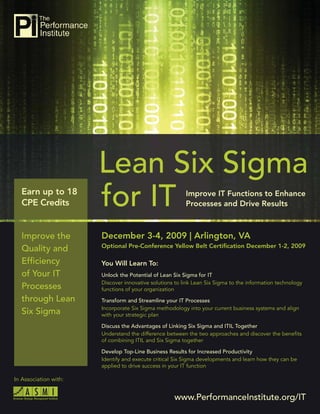 Lean Six Sigma for IT




   Earn up to 18
   CPE Credits


   Improve the                December 3-4, 2009 | Arlington, VA
                              Optional Pre-Conference Yellow Belt Certiﬁcation December 1-2, 2009
   Quality and
   Efﬁciency                  You Will Learn To:
   of Your IT                 Unlock the Potential of Lean Six Sigma for IT
                              Discover innovative solutions to link Lean Six Sigma to the information technology
   Processes                  functions of your organization
   through Lean               Transform and Streamline your IT Processes
                              Incorporate Six Sigma methodology into your current business systems and align
   Six Sigma                  with your strategic plan

                              Discuss the Advantages of Linking Six Sigma and ITIL Together
                              Understand the difference between the two approaches and discover the beneﬁts
                              of combining ITIL and Six Sigma together

                              Develop Top-Line Business Results for Increased Productivity
                              Identify and execute critical Six Sigma developments and learn how they can be
                              applied to drive success in your IT function

In Association with:


                                                           www.PerformanceInstitute.org/IT
                                                                      www.PerformanceInstitute.org/IT              1
 