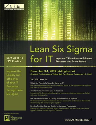Lean Six Sigma for IT




   Earn up to 18
   CPE Credits


   Improve the                December 3-4, 2009 | Arlington, VA
                              Optional Pre-Conference Yellow Belt Certiﬁcation December 1-2, 2009
   Quality and
   Efﬁciency                  You Will Learn To:
   of Your IT                 Unlock the Potential of Lean Six Sigma for IT
                              Discover innovative solutions to link Lean Six Sigma to the information technology
   Processes                  functions of your organization
   through Lean               Transform and Streamline your IT Processes
                              Incorporate Six Sigma methodology into your current business systems and align
   Six Sigma                  with your strategic plan

                              Discuss the Advantages of Linking Six Sigma and ITIL Together
                              Understand the difference between the two approaches and discover the beneﬁts
                              of combining ITIL and Six Sigma together

                              Develop Top-Line Business Results for Increased Productivity
                              Identify and execute critical Six Sigma developments and learn how they can be
                              applied to drive success in your IT function
In Association with:


                                                                            www.ASMIweb.com/IT
                                                                                www.ASMIweb.com/IT                 1
 