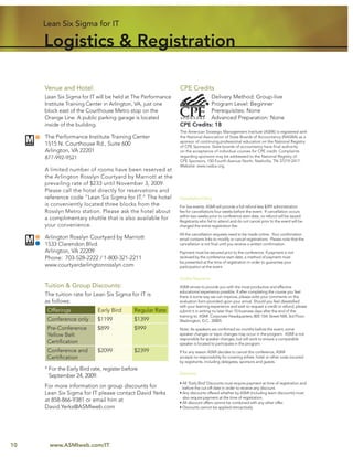 Lean Six Sigma for IT

     Logistics & Registration

     Venue and Hotel:                                        CPE Credits
     Lean Six Sigma for IT will be held at The Performance              Delivery Method: Group-live
     Institute Training Center in Arlington, VA, just one               Program Level: Beginner
     block east of the Courthouse Metro stop on the                     Prerequisites: None
     Orange Line. A public parking garage is located                    Advanced Preparation: None
     inside of the building.                                 CPE Credits: 18
                                                             The American Strategic Management Institute (ASMI) is registered with
     The Performance Institute Training Center               the National Association of State Boards of Accountancy (NASBA) as a
                                                             sponsor of continuing professional education on the National Registry
     1515 N. Courthouse Rd., Suite 600                       of CPE Sponsors. State boards of accountancy have ﬁnal authority
     Arlington, VA 22201                                     on the acceptance of individual courses for CPE credit. Complaints
     877-992-9521                                            regarding sponsors may be addressed to the National Registry of
                                                             CPE Sponsors, 150 Fourth Avenue North, Nashville, TN 37219-2417.
                                                             Website: www.nasba.org.
     A limited number of rooms have been reserved at
     the Arlington Rosslyn Courtyard by Marriott at the
     prevailing rate of $233 until November 3, 2009.
     Please call the hotel directly for reservations and
     reference code “Lean Six Sigma for IT.” The hotel       Cancellation Policy
     is conveniently located three blocks from the           For live events: ASMI will provide a full refund less $399 administration
     Rosslyn Metro station. Please ask the hotel about       fee for cancellations four weeks before the event. If cancellation occurs
                                                             within two weeks prior to conference start date, no refund will be issued.
     a complimentary shuttle that is also available for      Registrants who fail to attend and do not cancel prior to the event will be
     your convenience.                                       charged the entire registration fee.

                                                             All the cancellation requests need to be made online. Your conﬁrmation
     Arlington Rosslyn Courtyard by Marriott                 email contains links to modify or cancel registrations. Please note that the
     1533 Clarendon Blvd.                                    cancellation is not ﬁnal until you receive a written conﬁrmation.
     Arlington, VA 22209                                     Payment must be secured prior to the conference. If payment is not
     Phone: 703-528-2222 / 1-800-321-2211                    received by the conference start date, a method of payment must
                                                             be presented at the time of registration in order to guarantee your
     www.courtyardarlingtonrosslyn.com                       participation at the event.

                                                             Quality Assurance
     Tuition & Group Discounts:                              ASMI strives to provide you with the most productive and effective
                                                             educational experience possible. If after completing the course you feel
     The tuition rate for Lean Six Sigma for IT is           there is some way we can improve, please write your comments on the
     as follows:                                             evaluation form provided upon your arrival. Should you feel dissatisﬁed
                                                             with your learning experience and wish to request a credit or refund, please
      Offerings             Early Bird       Regular Rate    submit it in writing no later than 10 business days after the end of the
                                                             training to: ASMI: Corporate Headquarters; 805 15th Street NW, 3rd Floor;
      Conference only       $1199            $1399           Washington, D.C. 20005
      Pre-Conference        $899             $999            Note: As speakers are conﬁrmed six months before the event, some
      Yellow Belt                                            speaker changes or topic changes may occur in the program. ASMI is not
                                                             responsible for speaker changes, but will work to ensure a comparable
      Certiﬁcation                                           speaker is located to participate in the program.
      Conference and        $2099            $2399           If for any reason ASMI decides to cancel this conference, ASMI
      Certiﬁcation                                           accepts no responsibility for covering airfare, hotel or other costs incurred
                                                             by registrants, including delegates, sponsors and guests.
     * For the Early Bird rate, register before
                                                             Discounts
       September 24, 2009.
                                                             • All ‘Early Bird’ Discounts must require payment at time of registration and
     For more information on group discounts for               before the cut-off date in order to receive any discount.
     Lean Six Sigma for IT please contact David Yerks        • Any discounts offered whether by ASMI (including team discounts) must
                                                               also require payment at the time of registration.
     at 858-866-9381 or email him at                         • All discount offers cannot be combined with any other offer.
     David.Yerks@ASMIweb.com                                 • Discounts cannot be applied retroactively




10     www.ASMIweb.com/IT
 