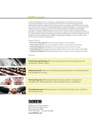 ASMI’s vision
In this challenging economic landscape, organizations must develop and execute
innovative strategies to survive and thrive. Performance and process improvement
methodologies give managers the tools they need to run leaner, more efﬁcient businesses.
The mission of the American Strategic Management Institute (ASMI) is to connect business
leaders with best-in-class practices and training to address management challenges
and improve results. ASMI has grown into one of the nation’s most innovative training
providers, combining market research and industry insight to deliver experiences and tools
to inspire leaders and grow businesses. Through virtual sessions, national summits, training
programs and consulting services, ASMI brings together leaders to share insights, ideas
and actions to transform organizations.

Areas of Focus:
  Performance Management: Using business analytics to drive strategy
  Process Improvement: Leaning processes for efﬁciency and quality improvement
  Financial Management: Budgeting and forecasting for better decision-making
  Project Management: Managing projects to deliver results on time, within scope and in budget
  Leadership Development: Building leadership skills to manage in times of change and conﬂict

Services:


Virtual Training Brieﬁngs 90-minute training sessions for the latest tools and
techniques to deliver results.



National Summits National events allowing business leaders to share best practices
and strategies for success.



Training Programs Methodology-based training modules in management
competencies, offered publicly or custom-designed for your organization



Consulting Services Field experts who can bring bold change to your workforce,
planning processes.




ASMI Corporate Headquarters
805 15th Street, NW, 3rd Floor
Washington, DC 20005
Ph: 877-992-9522 Fax: 866-234-0680
www.ASMIweb.com
 