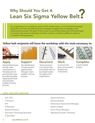 For organizations to consistently improve their performance, it is critical that the people
            doing the work have the skills and tools necessary to apply their knowledge to the
            improvement process. The goal of this course is to provide professionals with techniques
            to continuously improve individual and team work by contributing effective solutions
            in problem solving projects.



Yellow belt recipients will leave the workshop with the tools necessary to:




Apply                     Support              Document               Work                   Complete
learned techniques        the identiﬁcation    “best practices”       to ensure the          a work related
to help make              of improvement       in a manner that       gains of successful    project
improvement in            opportunities        will enable them to    projects are
the daily work of         through a team       be disseminated        maintained
your function area        problem solving      throughout the
by collecting data,       process              organization
applying the tools
and using the
problem solving
process



who should attend:
    CIO, CTO                                                 Systems Architects
    IT Director’s                                            Business Analysts
    VP’s                                                     Performance Improvement Managers
    IT Managers                                              System Analysts
    Assistant Directors                                      Senior Project Managers
    Information Technology Specialists                       Deployment Leader / Champion
    IT Specialists

2             www.ASMIweb.com/IT
 