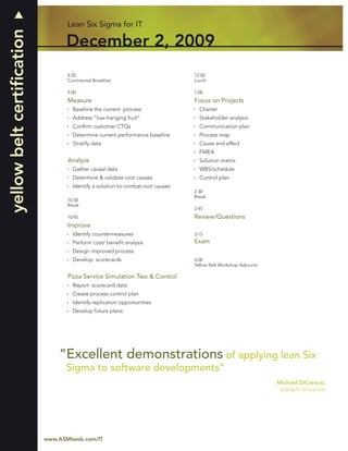 yellow belt certiﬁcation          Lean Six Sigma for IT

                                 December 2, 2009
                                  8:30                                          12:00
                                  Continental Breakfast                         Lunch

                                  9:00                                          1:00
                                  Measure                                       Focus on Projects
                                    Baseline the current process                  Charter
                                    Address “low-hanging fruit”                   Stakeholder analysis
                                    Conﬁrm customer CTQs                          Communication plan
                                    Determine current performance baseline        Process map
                                    Stratify data                                 Cause and effect
                                                                                  FMEA
                                  Analyze                                         Solution matrix
                                    Gather causal data                            WBS/schedule
                                    Determine & validate root causes              Control plan
                                    Identify a solution to combat root causes
                                                                                2:30
                                                                                Break
                                  10:30
                                  Break
                                                                                2:45
                                  10:45                                         Review/Questions
                                  Improve
                                    Identify countermeasures                    3:15
                                    Perform cost/ beneﬁt analysis               Exam
                                    Design improved process
                                    Develop scorecards                          4:00
                                                                                Yellow Belt Workshop Adjourns

                                  Pizza Service Simulation Two & Control
                                    Report scorecard data
                                    Create process control plan
                                    Identify replication opportunities
                                    Develop future plans




                               “Excellent demonstrations of applying lean Six
                                 Sigma to software developments”
                                                                                                                Michael DiCrescio,
                                                                                                                 Adelphi University




4                          www.ASMIweb.com/IT
 