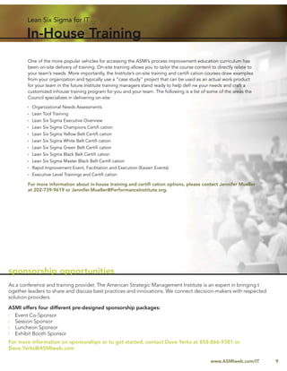 Lean Six Sigma for IT

       In-House Training
        One of the more popular vehicles for accessing the ASMI’s process improvement education curriculum has
        been on-site delivery of training. On-site training allows you to tailor the course content to directly relate to
        your team’s needs. More importantly, the Institute’s on-site training and certiﬁ cation courses draw examples
        from your organization and typically use a “case study” project that can be used as an actual work product
        for your team in the future.Institute training managers stand ready to help deﬁ ne your needs and craft a
        customized inhouse training program for you and your team. The following is a list of some of the areas the
        Council specializes in delivering on-site:

          Organizational Needs Assessments
          Lean Tool Training
          Lean Six Sigma Executive Overview
          Lean Six Sigma Champions Certiﬁ cation
          Lean Six Sigma Yellow Belt Certiﬁ cation
          Lean Six Sigma White Belt Certiﬁ cation
          Lean Six Sigma Green Belt Certiﬁ cation
          Lean Six Sigma Black Belt Certiﬁ cation
          Lean Six Sigma Master Black Belt Certiﬁ cation
          Rapid Improvement Event, Facilitation and Execution (Kaizen Events)
          Executive Level Trainings and Certiﬁ cation

        For more information about in-house training and certiﬁ cation options, please contact Jennifer Mueller
        at 202-739-9619 or Jennifer.Mueller@PerformanceInstitute.org.




sponsorship opportunities
As a conference and training provider, The American Strategic Management Institute is an expert in bringing t
ogether leaders to share and discuss best practices and innovations. We connect decision-makers with respected
solution providers.

ASMI offers four different pre-designed sponsorship packages:
  Event Co-Sponsor
  Session Sponsor
  Luncheon Sponsor
  Exhibit Booth Sponsor
For more information on sponsorships or to get started, contact Dave Yerks at 858-866-9381 or
Dave.Yerks@ASMIweb.com

                                                                                                   www.ASMIweb.com/IT       9
 